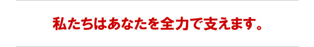 私たちはあなたを全力で支えます。